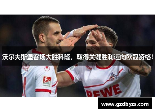 沃尔夫斯堡客场大胜科隆，取得关键胜利迈向欧冠资格！