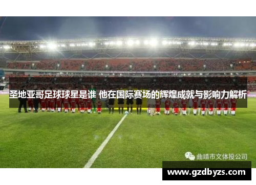 圣地亚哥足球球星是谁 他在国际赛场的辉煌成就与影响力解析