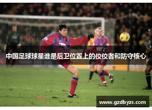 中国足球球星谁是后卫位置上的佼佼者和防守核心