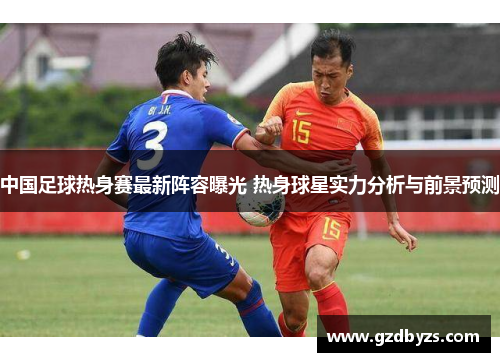 中国足球热身赛最新阵容曝光 热身球星实力分析与前景预测